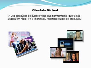 Usa conteúdos de áudio e vídeo que normalmente  que já são  usados em rádio, TV e impressos, reduzindo custos de produção. Gôndola Virtual 
