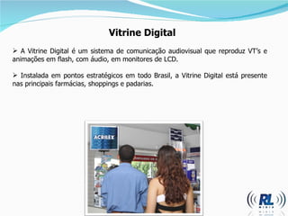 Vitrine Digital A Vitrine Digital é um sistema de comunicação audiovisual que reproduz VT’s e animações em flash, com áudio, em monitores de LCD. Instalada em pontos estratégicos em todo Brasil, a Vitrine Digital está presente nas principais farmácias, shoppings e padarias. 