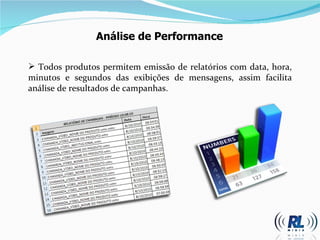 Todos produtos permitem emissão de relatórios com data, hora, minutos e segundos das exibições de mensagens, assim facilita análise de resultados de campanhas.  Análise de Performance 