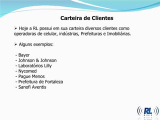 Carteira de Clientes Hoje a RL possui em sua carteira diversos clientes como operadoras de celular, indústrias, Prefeituras e Imobiliárias.  Alguns exemplos: - Bayer - Johnson & Johnson - Laboratórios Lilly - Nycomed - Pague Menos - Prefeitura de Fortaleza  - Sanofi Aventis 
