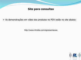 Site para consultas As demonstrações em vídeo dos produtos no PDV estão no site abaixo: http://www.rlmidia.com/apresentacao 