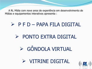 A RL Mídia com nove anos de experiência em desenvolvimento de  M ídias e equipamentos interativos apresenta :  P F D  –  PAPA FILA DIGITAL PONTO EXTRA DIGITAL GÔNDOLA VIRTUAL VITRINE DIGITAL 