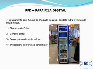 PFD  –  PAPA FILA DIGITAL Equipamento com função de chamada de caixa, gôndola extra e veículo de mídia indoor.  1 - Chamada de Caixa: 2 - Gôndola Extra: 3 - Como veículo de mídia indoor: 4  –  Proporciona conforto ao consumidor  