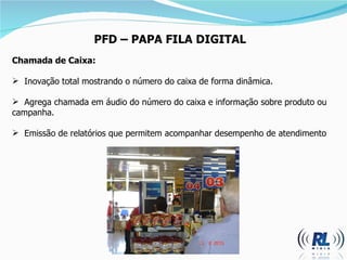 PFD  –  PAPA FILA DIGITAL Chamada de Caixa: Inovação total mostrando o número do caixa de forma dinâmica. Agrega chamada em áudio do número do caixa e informação sobre produto ou campanha. Emissão de relatórios que permitem acompanhar desempenho de atendimento 