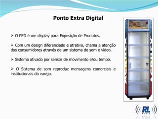 Ponto Extra Digital O PED é um display para Exposição de Produtos. Com um design diferenciado e atrativo, chama a atenção dos consumidores através de um sistema de som e vídeo. Sistema ativado por sensor de movimento e/ou tempo. O Sistema de som reproduz mensagens comerciais e institucionais do varejo. 