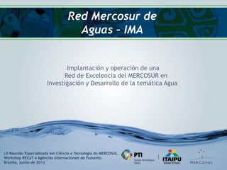 Red Mercosur de
Aguas – IMA
Implantación y operación de una
Red de Excelencia del MERCOSUR en
Investigación y Desarrollo de la temática Agua
LII Reunião Especializada em Ciência e Tecnologia do MERCOSUL
Workshop RECyT e Agências Internacionais de Fomento
Brasilia, junho de 2013
 