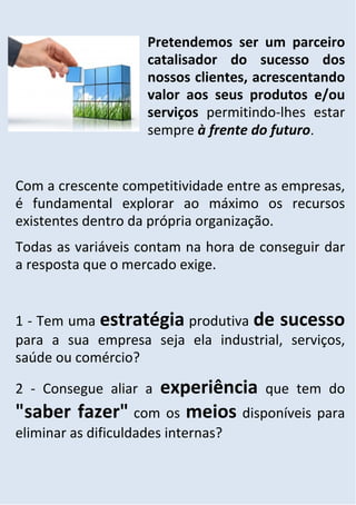 Pretendemos ser um parceiro
                     catalisador do sucesso dos
                     nossos clientes, acrescentando
                     valor aos seus produtos e/ou
                     serviços permitindo-lhes estar
                     sempre à frente do futuro.


Com a crescente competitividade entre as empresas,
é fundamental explorar ao máximo os recursos
existentes dentro da própria organização.
Todas as variáveis contam na hora de conseguir dar
a resposta que o mercado exige.


1 - Tem uma estratégia produtiva de sucesso
para a sua empresa seja ela industrial, serviços,
saúde ou comércio?

                 experiência que tem do
2 - Consegue aliar a
"saber fazer" com os meios disponíveis para
eliminar as dificuldades internas?
 