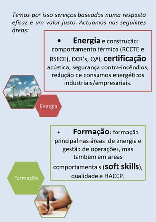 Temos por isso serviços baseados numa resposta
eficaz e um valor justo. Actuamos nas seguintes
áreas:
                    Energia e construção:
              comportamento térmico (RCCTE e
             RSECE), DCR’s, QAI, certificação
            acústica, segurança contra-incêndios,
              redução de consumos energéticos
                  industriais/empresariais.




                    Formação: formação
              principal nas áreas de energia e
                 gestão de operações, mas
                     também em áreas
              comportamentais (soft skills),
                    qualidade e HACCP.
 