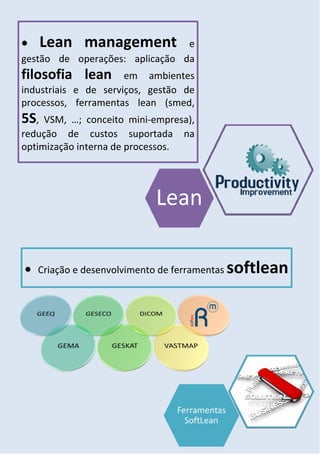      Lean management           e
gestão de operações: aplicação da
filosofia lean        em ambientes
industriais e de serviços, gestão de
processos, ferramentas lean (smed,
5S,  VSM, …; conceito mini-empresa),
redução de custos suportada na
optimização interna de processos.




   Criação e desenvolvimento de ferramentas   softlean
 