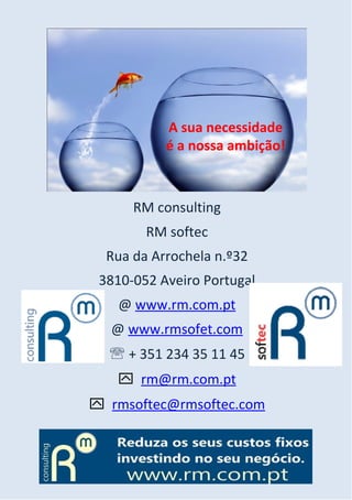A sua necessidade
           é a nossa ambição!



      RM consulting
        RM softec
  Rua da Arrochela n.º32
 3810-052 Aveiro Portugal
   @ www.rm.com.pt
  @ www.rmsofet.com
   + 351 234 35 11 45
    rm@rm.com.pt
 rmsoftec@rmsoftec.com
 