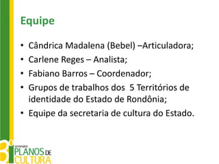 Equipe
• Cândrica Madalena (Bebel) –Articuladora;
• Carlene Reges – Analista;
• Fabiano Barros – Coordenador;
• Grupos de trabalhos dos 5 Territórios de
  identidade do Estado de Rondônia;
• Equipe da secretaria de cultura do Estado.
 