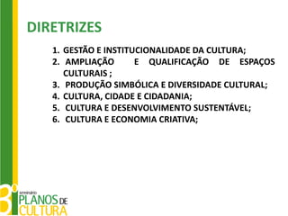 DIRETRIZES
   1. GESTÃO E INSTITUCIONALIDADE DA CULTURA;
   2. AMPLIAÇÃO       E QUALIFICAÇÃO DE ESPAÇOS
      CULTURAIS ;
   3. PRODUÇÃO SIMBÓLICA E DIVERSIDADE CULTURAL;
   4. CULTURA, CIDADE E CIDADANIA;
   5. CULTURA E DESENVOLVIMENTO SUSTENTÁVEL;
   6. CULTURA E ECONOMIA CRIATIVA;
 