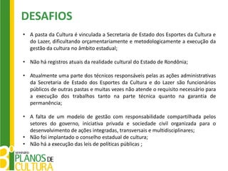 DESAFIOS
• A pasta da Cultura é vinculada a Secretaria de Estado dos Esportes da Cultura e
  do Lazer, dificultando orçamentariamente e metodologicamente a execução da
  gestão da cultura no âmbito estadual;

• Não há registros atuais da realidade cultural do Estado de Rondônia;

• Atualmente uma parte dos técnicos responsáveis pelas as ações administrativas
  da Secretaria de Estado dos Esportes da Cultura e do Lazer são funcionários
  públicos de outras pastas e muitas vezes não atende o requisito necessário para
  a execução dos trabalhos tanto na parte técnica quanto na garantia de
  permanência;

• A falta de um modelo de gestão com responsabilidade compartilhada pelos
  setores do governo, iniciativa privada e sociedade civil organizada para o
  desenvolvimento de ações integradas, transversais e multidisciplinares;
• Não foi implantado o conselho estadual de cultura;
• Não há a execução das leis de políticas públicas ;
 