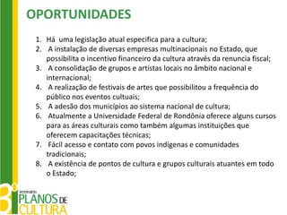 OPORTUNIDADES
 1. Há uma legislação atual especifica para a cultura;
 2. A instalação de diversas empresas multinacionais no Estado, que
    possibilita o incentivo financeiro da cultura através da renuncia fiscal;
 3. A consolidação de grupos e artistas locais no âmbito nacional e
    internacional;
 4. A realização de festivais de artes que possibilitou a frequência do
    público nos eventos cultuais;
 5. A adesão dos municípios ao sistema nacional de cultura;
 6. Atualmente a Universidade Federal de Rondônia oferece alguns cursos
    para as áreas culturais como também algumas instituições que
    oferecem capacitações técnicas;
 7. Fácil acesso e contato com povos indígenas e comunidades
    tradicionais;
 8. A existência de pontos de cultura e grupos culturais atuantes em todo
    o Estado;
 