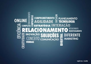 ENVOLVIMENTO




                                                           DESIGN
                        COMPROMISSO
                                         COMPROMETIMENTO            PLANEJAMENTO
ONLINE                                   AGILIDADE        TECNOLOGIA
                                                      INTERAÇÃO
EFICIÊNCIA
             COMPLETA                    ESTRATÉGIA

             RELACIONAMENTO                                                      RESULTADOS
                                                                                 MONITORAMENTO


                                             SOLUÇÕES                         DIFERENTE
        CRIATIVIDADE


                       INOVAÇÃO




                                                                    DIGITAL
                       CONCEITO COMUNICAÇÃO                                   MARKETING
                       VENDAS




                                                                                              ^
                                                                                         agencia roadie
 