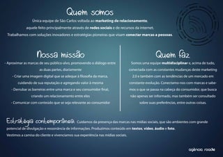 Quem somos
                 Única equipe de São Carlos voltada ao marketing de relacionamento,
             aquele feito principalmente através de redes sociais e de recursos da internet.
 Trabalhamos com soluções inovadores e estratégias pioneiras que visam conectar marcas a pessoas.




                    Nossa missão                                                                   Quem faz
- Aproximar as marcas de seu público-alvo, promovendo o diálogo entre              Somos uma equipe multidisciplinar e, acima de tudo,
                      as duas partes, diariamente                                 conectada com as constantes mudanças deste marketing
    - Criar uma imagem digital que se adeque à loso a da marca,                    2.0 e também com as tendências de um mercado em
        cuidando de sua reputação e agregando valor à mesma                       constante evolução. Conectamo-nos com marcas e sabe-
    - Derrubar as barreiras entre uma marca e seu consumidor nal,                 mos o que se passa na cabeça do consumidor, que busca
                criando um relacionamento entre eles                              não apenas ser informado, mas também ser consultado
   - Comunicar com conteúdo que se seja relevante ao consumidor                         sobre suas preferências, entre outras coisas.




 Estratégia contemporânea:                    Cuidamos da presença das marcas nas mídias sociais, que são ambientes com grande
 potencial de divulgação e ressonância de informações. Produzimos conteúdo em textos, vídeo, áudio e foto.
 Vestimos a camisa do cliente e vivenciamos sua experiência nas mídias sociais.


                                                                                                                            ^
                                                                                                                         agencia roadie
 