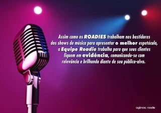 Assim como os ROADIES trabalham nos bastidores
dos shows de música para apresentar o melhor espetáculo,
    a Equipe Roadie trabalha para que seus clientes
       fiquem em evidência, comunicando-se com
      relevância e brilhando diante de seu público-alvo.




                                              ^
                                            agencia roadie
 