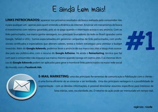 E ainda tem mais!
LINKS PATROCINADOS: aparecer nos primeiros resultados de busca realizada pelo consumidor não
é para qualquer um - apenas para quem entende a dinâmica da internet. Anunciar em mecanismos de busca




                                                                                                             #1
é investimento com retorno garantido, pois só se paga quando o internauta acessa o seu anúncio. Com os
links patrocinados, sua marca ganha vantagem, nos principais buscadores da rede no Brasil (grandes como
Google, Yahoo! e UOL). Somos especializados em gerenciar campanhas de links patrocinados, com pro s-
sionais certi cados e especialistas que alteram valores, textos e bolam estratégias para otimizar o budget
investido. Além do Google Adwords, podemos levar o anúncio de sua marca aos sites e blogs mais acessa-
dos pelo seu público-alvo, com o recurso do Google AdSense. Há ainda o Remarketing, técnica que faz
com que o consumidor não esqueça sua marca, mesmo quando navega em outros sites. E as mesmas técni-
cas do Google Adwords podem ser aplicadas para gerar e monitorar links patrocinados na maior rede social
do mundo, com o Facebook Ads.


                              E-MAIL MARKETING: uma das principais ferramentas de comunicação e               delização com o cliente -
                              é uma forma e ciente de se conectar e ser lembrado. Uma das principais vantagens é a possibilidade de
                              segmentação - com as devidas informações, é possível direcionar assuntos especí cos para interesse de
                                            faixa etárias, sexo, escolaridade, etc. O retorno da ação pode ser mensurado em tempo real.




                                                                                                                       ^
                                                                                                                    agencia roadie
 