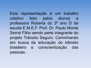 Esta representação é um trabalho
coletivo feito pelos alunos e
professora Roberta do 3º ano D da
escola E.M.E.F. Prof. Dr. Paulo Monte
Serrat Filho sendo parte integrante do
projeto Trânsito Seguro. Caminhando
em busca da educação do trânsito
brasileiro e conscientização das
pessoas.
 