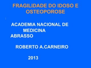 FRAGILIDADE DO IDOSO E
OSTEOPOROSE
•
“
ACADEMIA NACIONAL DE
MEDICINA
ABRASSO
ROBERTO A.CARNEIRO
2013
 