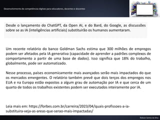 Desenvolvimento de competências digitais para educadores, docentes e discentes
Robson Santos da Silva
Desde o lançamento do ChatGPT, da Open AI, e do Bard, do Google, as discussões
sobre se as IA (inteligências artificiais) substituirão os humanos aumentaram.
Um recente relatório do banco Goldman Sachs estima que 300 milhões de empregos
podem ser afetados pela IA generativa (capacidade de aprender a padrões complexos de
comportamento a partir de uma base de dados). Isso significa que 18% do trabalho,
globalmente, pode ser automatizado.
Nesse processo, países economicamente mais avançados serão mais impactados do que
os mercados emergentes. O relatório também prevê que dois terços dos empregos nos
EUA e na Europa estão expostos a algum grau de automação por IA e que cerca de um
quarto de todos os trabalhos existentes podem ser executados inteiramente por IA.
Leia mais em: https://forbes.com.br/carreira/2023/04/quais-profissoes-a-ia-
substituira-veja-as-areas-que-serao-mais-impactadas/
 