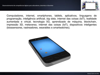 Desenvolvimento de competências digitais para educadores, docentes e discentes
Robson Santos da Silva
Computadores, internet, smartphones, tablets, aplicativos, linguagens de
programação, inteligência artificial, big data, internet das coisas (IoT), realidade
aumentada e virtual, tecnologia 5G, aprendizado de máquina, blockchain,
impressão 3D, metaverso, internet das coisas (IoT), dispositivos inteligentes
(biossensores, rastreadores, wearables e smartwatches).
Desenvolvimento de competências digitais para educadores, docentes e discentes
Robson Santos da Silva
 