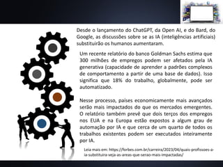 Desde o lançamento do ChatGPT, da Open AI, e do Bard, do
Google, as discussões sobre se as IA (inteligências artificiais)
substituirão os humanos aumentaram.
Um recente relatório do banco Goldman Sachs estima que
300 milhões de empregos podem ser afetados pela IA
generativa (capacidade de aprender a padrões complexos
de comportamento a partir de uma base de dados). Isso
significa que 18% do trabalho, globalmente, pode ser
automatizado.
Nesse processo, países economicamente mais avançados
serão mais impactados do que os mercados emergentes.
O relatório também prevê que dois terços dos empregos
nos EUA e na Europa estão expostos a algum grau de
automação por IA e que cerca de um quarto de todos os
trabalhos existentes podem ser executados inteiramente
por IA.
Leia mais em: https://forbes.com.br/carreira/2023/04/quais-profissoes-a-
ia-substituira-veja-as-areas-que-serao-mais-impactadas/
 