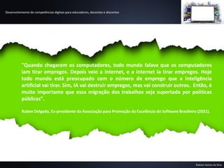 Desenvolvimento de competências digitais para educadores, docentes e discentes
Robson Santos da Silva
"Quando chegaram os computadores, todo mundo falava que os computadores
iam tirar empregos. Depois veio a internet, e a internet ia tirar empregos. Hoje
todo mundo está preocupado com o número de emprego que a inteligência
artificial vai tirar. Sim, IA vai destruir empregos, mas vai construir outros. Então, é
muito importante que essa migração dos trabalhos seja suportada por políticas
públicas".
Ruben Delgado, Ex-presidente da Associação para Promoção da Excelência do Software Brasileiro (2021).
 
