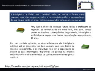 Desenvolvimento de competências digitais para educadores, docentes e discentes
Robson Santos da Silva
A inteligência artificial tem o incrível poder de mudar a forma como
vivemos, para o bem e para o mal — e os especialistas têm pouca confiança
de que os que estão no poder estejam preparados para o que está por vir.
Amy Webb, chefe do instituto Future Today e professora de
negócios da Universidade de Nova York, nos EUA, tentou
prever as possíveis consequências. Segundo ela, a inteligência
artificial pode seguir uma dentre duas direções nos próximos
10 anos.
https://www.bbc.com/portuguese/articles/cn07ljg5yrzo
Em um cenário otimista, o desenvolvimento da inteligência
artificial vai se concentrar no bem comum, com um design de
sistema transparente, e os indivíduos vão ter a capacidade de
decidir se suas informações disponíveis ao público na internet
serão incluídas na base de dados de conhecimento da inteligência
artificial.
 