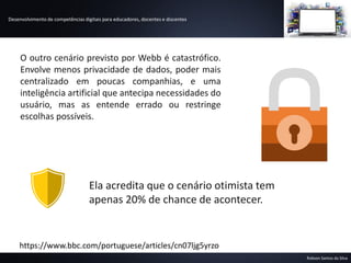 Desenvolvimento de competências digitais para educadores, docentes e discentes
Robson Santos da Silva
https://www.bbc.com/portuguese/articles/cn07ljg5yrzo
O outro cenário previsto por Webb é catastrófico.
Envolve menos privacidade de dados, poder mais
centralizado em poucas companhias, e uma
inteligência artificial que antecipa necessidades do
usuário, mas as entende errado ou restringe
escolhas possíveis.
Ela acredita que o cenário otimista tem
apenas 20% de chance de acontecer.
 