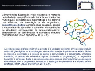 Desenvolvimento de competências digitais para educadores, docentes e discentes
Robson Santos da Silva
Competências Essenciais (vida, cidadania e mercado
de trabalho) - competências de literacia; competências
multilíngues; competências matemáticas e no domínio
das ciências, da tecnologia e da engenharia;
competências digitais; competências pessoais, sociais
e capacidade de aprender a aprender; competências
de cidadania; competências de empreendedorismo;
competências de sensibilidade e expressão culturais
(CONSELHO DA UNIÃO EUROPEIA, 2018, p. 7).
As competências digitais envolvem a adesão e a utilização confiante, crítica e responsável
de tecnologias digitais na aprendizagem, no trabalho e na participação na sociedade. Nelas
se incluem a informação e a literacia de dados, a comunicação e a colaboração, a literacia
mediática, a criação de conteúdos digitais (incluindo a programação), a segurança
(incluindo o bem-estar digital e as competências associadas à cibersegurança), as questões
relacionadas com a propriedade intelectual, a resolução de problemas e o espírito crítico
(CONSELHO DA UNIÃO EUROPEIA, 2018, p. 9).
 