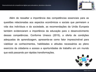Desenvolvimento de competências digitais para educadores, docentes e discentes
Robson Santos da Silva
Além de ressaltar a importância das competências essenciais para as
questões relacionadas aos aspectos econômicos e sociais que permeiam a
vida dos indivíduos e da sociedade, as recomendações da União Europeia
também evidenciaram a importância da educação para o desenvolvimento
dessas competências. Conforme Unesco (2015), a oferta de condições
adequadas de aprendizagem, apresenta-se como fator imprescindível para
viabilizar os conhecimentos, habilidades e atitudes necessários ao pleno
exercício da cidadania e acesso a oportunidades de trabalho em um mundo
que está passando por rápidas transformações.
 