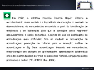 Desenvolvimento de competências digitais para educadores, docentes e discentes
Robson Santos da Silva
Em 2022, o relatório Educase Horizon Report ratificou o
reconhecimento desse cenário e a importância da educação no contexto do
desenvolvimento de competências essenciais a partir da identificação de
tendências e de estratégias para que a educação possa responder
adequadamente a essas demandas, incluindo-se: uso de abordagens de
aprendizagem mais profundas; foco na medição e mensuração da
aprendizagem; promoção de culturas para a inovação; análise de
aprendizagem e Big Data; aprendizagem baseada em competências;
reestruturação dos espaços de aprendizagem; aprendizagem colaborativa
em rede; e aprendizagem por meio de ambientes híbridos, conjugando ações
presenciais e on-line (PELLETIER et al., 2022).
 