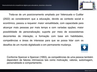 Desenvolvimento de competências digitais para educadores, docentes e discentes
Robson Santos da Silva
Trata-se de um posicionamento ampliado por Velenzuela e Cuéllar
(2022) ao considerarem que a educação, devido ao contexto social e
econômico, passou a requerer: maior versatilidade, com capacidade para
alcançar mais pessoas por mais tempo e com variadas opções; maior
possibilidade de personalização; suporte por meio de ecossistemas
decorrentes de interação; e formação com base em habilidades,
competências e áreas de interesse para que se possa lidar com os
desafios de um mundo digitalizado e em permanente mudança.
Conforme Spencer e Spencer (1993), as competências de uma pessoa também
dependem de fatores intrínsecos tais como motivação, valores, autoimagem,
personalidade e comportamento.
 