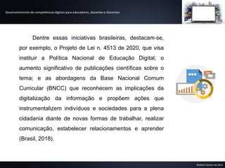 Desenvolvimento de competências digitais para educadores, docentes e discentes
Robson Santos da Silva
Dentre essas iniciativas brasileiras, destacam-se,
por exemplo, o Projeto de Lei n. 4513 de 2020, que visa
instituir a Política Nacional de Educação Digital; o
aumento significativo de publicações científicas sobre o
tema; e as abordagens da Base Nacional Comum
Curricular (BNCC) que reconhecem as implicações da
digitalização da informação e propõem ações que
instrumentalizem indivíduos e sociedades para a plena
cidadania diante de novas formas de trabalhar, realizar
comunicação, estabelecer relacionamentos e aprender
(Brasil, 2018).
 