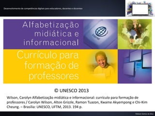 Desenvolvimento de competências digitais para educadores, docentes e discentes
Robson Santos da Silva
Wilson, Carolyn Alfabetização midiática e informacional: currículo para formação de
professores / Carolyn Wilson, Alton Grizzle, Ramon Tuazon, Kwame Akyempong e Chi-Kim
Cheung. – Brasília: UNESCO, UFTM, 2013. 194 p.
© UNESCO 2013
 