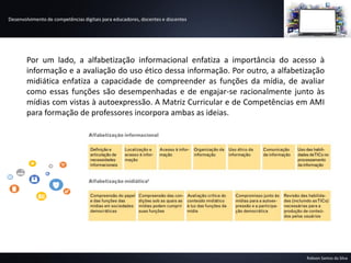 Desenvolvimento de competências digitais para educadores, docentes e discentes
Robson Santos da Silva
Por um lado, a alfabetização informacional enfatiza a importância do acesso à
informação e a avaliação do uso ético dessa informação. Por outro, a alfabetização
midiática enfatiza a capacidade de compreender as funções da mídia, de avaliar
como essas funções são desempenhadas e de engajar-se racionalmente junto às
mídias com vistas à autoexpressão. A Matriz Curricular e de Competências em AMI
para formação de professores incorpora ambas as ideias.
 