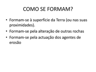 COMO SE FORMAM?
• Formam-se à superfície da Terra (ou nas suas
  proximidades).
• Formam-se pela alteração de outras rochas
• Formam-se pela actuação dos agentes de
  erosão
 