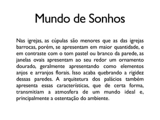 Mundo de Sonhos
Nas igrejas, as cúpulas são menores que as das igrejas
barrocas, porém, se apresentam em maior quantidade, e
em contraste com o tom pastel ou branco da parede, as
janelas ovais apresentam ao seu redor um ornamento
dourado, geralmente apresentando como elementos
anjos e arranjos florais. Isso acaba quebrando a rigidez
dessas paredes. A arquitetura dos palácios também
apresenta essas características, que de certa forma,
transmitiam a atmosfera de um mundo ideal e,
principalmente a ostentação do ambiente.
 
