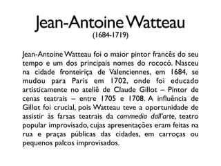 Jean-AntoineWatteau
(1684-1719)
Jean-Antoine Watteau foi o maior pintor francês do seu
tempo e um dos principais nomes do rococó. Nasceu
na cidade fronteiriça de Valenciennes, em 1684, se
mudou para Paris em 1702, onde foi educado
artisticamente no ateliê de Claude Gillot – Pintor de
cenas teatrais – entre 1705 e 1708. A inﬂuência de
Gillot foi crucial, pois Watteau teve a oportunidade de
assistir às farsas teatrais da commedia dall’arte, teatro
popular improvisado, cujas apresentações eram feitas na
rua e praças públicas das cidades, em carroças ou
pequenos palcos improvisados.
 
