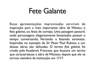 Fete Galante
Essas apresentações improvisadas serviram de
inspiração para a mais importante obra de Watteu: o
fete galante, ou festa de cortejo. Uma paisagem pastoril,
onde personagens elegantemente fantasiados passam o
tempo conversando, ﬂertando e fazendo serenatas.
Inspiradas no exemplo de Sir Peter Paul Rubens, a cor
dessas obras são delicadas. O termo fete galante foi
criado pela Academia Francesa, que buscava um termo
que caracterizasse a obra de Watteau depois que ele se
tornou membro da instituição em 1717.
 