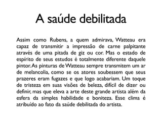 A saúde debilitada
Assim como Rubens, a quem admirava, Watteau era
capaz de transmitir a impressão de carne palpitante
através de uma pitada de giz ou cor. Mas o estado de
espírito de seus estudos é totalmente diferente daquele
pintor.As pinturas de Watteau sempre transmitem um ar
de melancolia, como se os atores soubessem que seus
prazeres eram fugazes e que logo acabariam. Um toque
de tristeza em suas visões de beleza, difícil de dizer ou
definir, mas que eleva a arte deste grande artista além da
esfera da simples habilidade e boniteza. Esse clima é
atribuído ao fato da saúde debilitada do artista.
 
