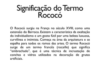Significação doTermo
Rococó
O Rococó surgiu na França no século XVIII, como uma
extensão do Barroco. Existem a característica da exaltação
do individualismo e um gosto fútil por uma beleza luxuosa,
curvilínea e intimista. Começa na área da arquitetura e se
espalha para todos os ramos das artes. O termo Rococó
surge de um termo francês (rocaille) que signiﬁca
“embrechado”, que é uma técnica de incrustação de
conchas e vidros utilizados na decoração de grutas
artiﬁciais.
 