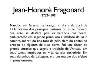 Jean-Honoré Fragonard
(1732-1806)
Nascido em Grasse, na França, no dia 5 de abril de
1732, foi um dos principais pintores do estilo rococó.
Sua arte se destaca pela exuberância das cores,
ambientação em segundo plano, uso cuidadoso de luz e
sombra, sobretudo nos tons de pele, além do conteúdo
erótico de algumas de suas obras. Foi um pintor de
grande encanto que seguiu a tradição de Watteau em
seus temas inspirados na vida da alta sociedade. Em
seus desenhos de paisagens, era um mestre dos efeitos
impressionantes.
 