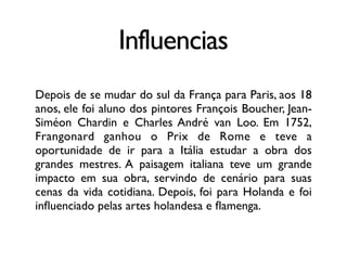 Influencias
Depois de se mudar do sul da França para Paris, aos 18
anos, ele foi aluno dos pintores François Boucher, Jean-
Siméon Chardin e Charles André van Loo. Em 1752,
Frangonard ganhou o Prix de Rome e teve a
oportunidade de ir para a Itália estudar a obra dos
grandes mestres. A paisagem italiana teve um grande
impacto em sua obra, servindo de cenário para suas
cenas da vida cotidiana. Depois, foi para Holanda e foi
inﬂuenciado pelas artes holandesa e ﬂamenga.
 