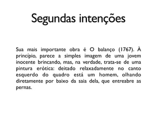 Segundas intenções
Sua mais importante obra é O balanço (1767). À
princípio, parece a simples imagem de uma jovem
inocente brincando, mas, na verdade, trata-se de uma
pintura erótica: deitado relaxadamente no canto
esquerdo do quadro está um homem, olhando
diretamente por baixo da saia dela, que entreabre as
pernas.
 