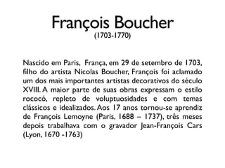François Boucher
(1703-1770)
Nascido em Paris, França, em 29 de setembro de 1703,
ﬁlho do artista Nicolas Boucher, François foi aclamado
um dos mais importantes artistas decorativos do século
XVIII. A maior parte de suas obras expressam o estilo
rococó, repleto de voluptuosidades e com temas
clássicos e idealizados. Aos 17 anos tornou-se aprendiz
de François Lemoyne (Paris, 1688 – 1737), três meses
depois trabalhava com o gravador Jean-François Cars
(Lyon, 1670 -1763)
 
