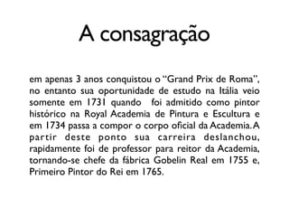 A consagração
em apenas 3 anos conquistou o “Grand Prix de Roma”,
no entanto sua oportunidade de estudo na Itália veio
somente em 1731 quando foi admitido como pintor
histórico na Royal Academia de Pintura e Escultura e
em 1734 passa a compor o corpo oﬁcial da Academia.A
partir deste ponto sua carreira deslanchou,
rapidamente foi de professor para reitor da Academia,
tornando-se chefe da fábrica Gobelin Real em 1755 e,
Primeiro Pintor do Rei em 1765.
 