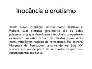 Inocência e erotismo
Tendo como inspiração artistas como Watteau e
Rubens, suas pinturas geralmente são de belas
paisagens, mas que abandonam a inocência campesina e
expressam um estilo erótico de retratos e por vezes
cenas mitológicas repletas de romantismo. Sua patrona
Marquesa de Pompadour, amante do rei Luis XV
aparece em grande parte de seus retratos que mais
caracterizaram seu estilo.
 