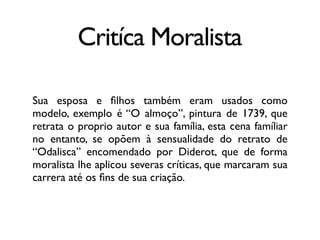 Critíca Moralista
Sua esposa e ﬁlhos também eram usados como
modelo, exemplo é “O almoço”, pintura de 1739, que
retrata o proprio autor e sua família, esta cena famíliar
no entanto, se opõem à sensualidade do retrato de
“Odalisca” encomendado por Diderot, que de forma
moralista lhe aplicou severas críticas, que marcaram sua
carrera até os ﬁns de sua criação.
 